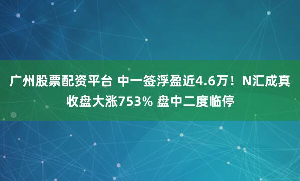 广州股票配资平台 中一签浮盈近4.6万！N汇成真收盘大涨753% 盘中二度临停