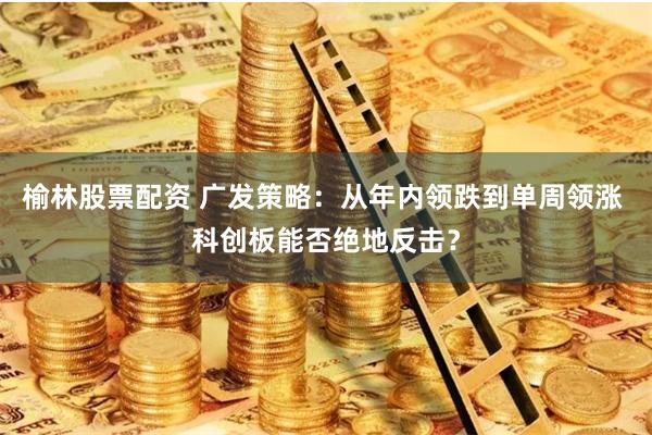 榆林股票配资 广发策略：从年内领跌到单周领涨 科创板能否绝地反击？