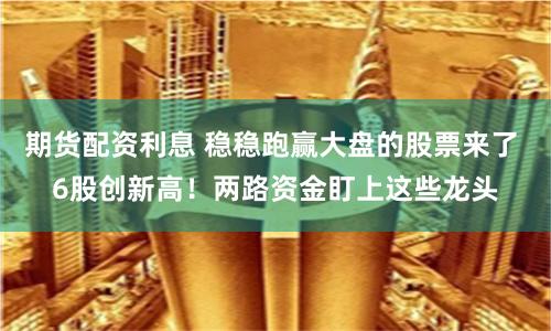 期货配资利息 稳稳跑赢大盘的股票来了 6股创新高！两路资金盯上这些龙头
