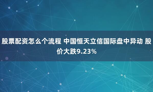 股票配资怎么个流程 中国恒天立信国际盘中异动 股价大跌9.23%
