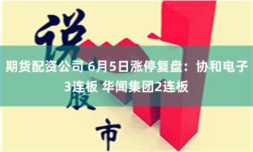 期货配资公司 6月5日涨停复盘：协和电子3连板 华闻集团2连板