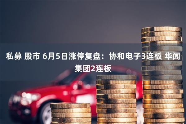 私募 股市 6月5日涨停复盘：协和电子3连板 华闻集团2连板