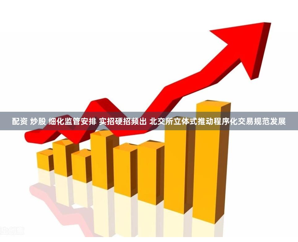 配资 炒股 细化监管安排 实招硬招频出 北交所立体式推动程序化交易规范发展