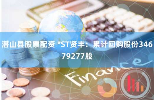 潜山县股票配资 *ST贤丰：累计回购股份34679277股