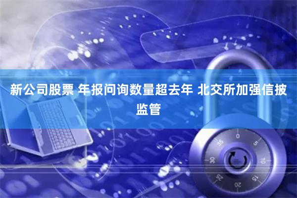 新公司股票 年报问询数量超去年 北交所加强信披监管