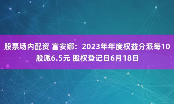 股票场内配资 富安娜：2023年年度权益分派每10股派6.5元 股权登记日6月18日