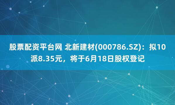 股票配资平台网 北新建材(000786.SZ)：拟10派8.35元，将于6月18日股权登记