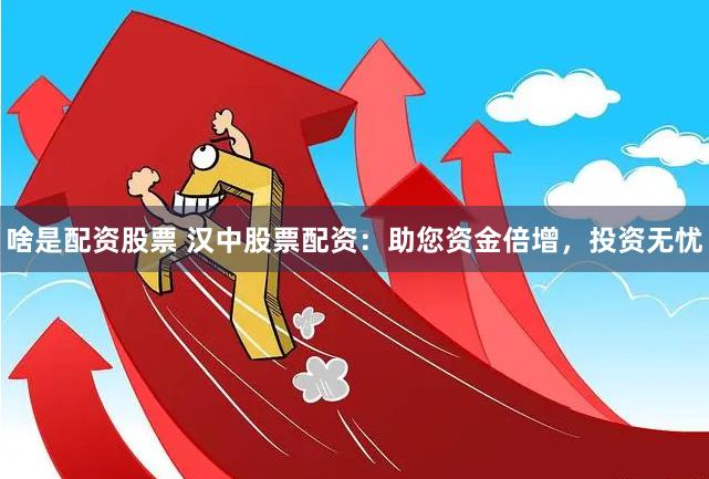 啥是配资股票 汉中股票配资：助您资金倍增，投资无忧