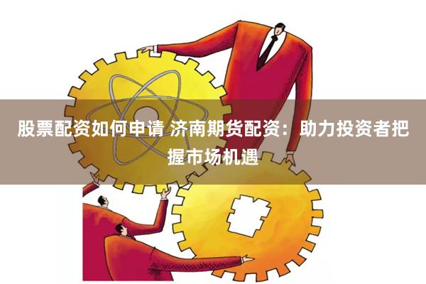 股票配资如何申请 济南期货配资：助力投资者把握市场机遇
