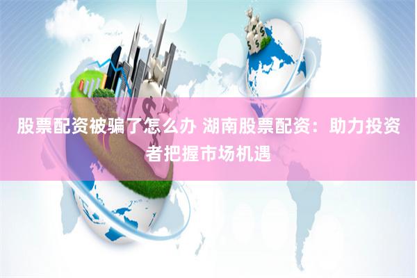 股票配资被骗了怎么办 湖南股票配资：助力投资者把握市场机遇