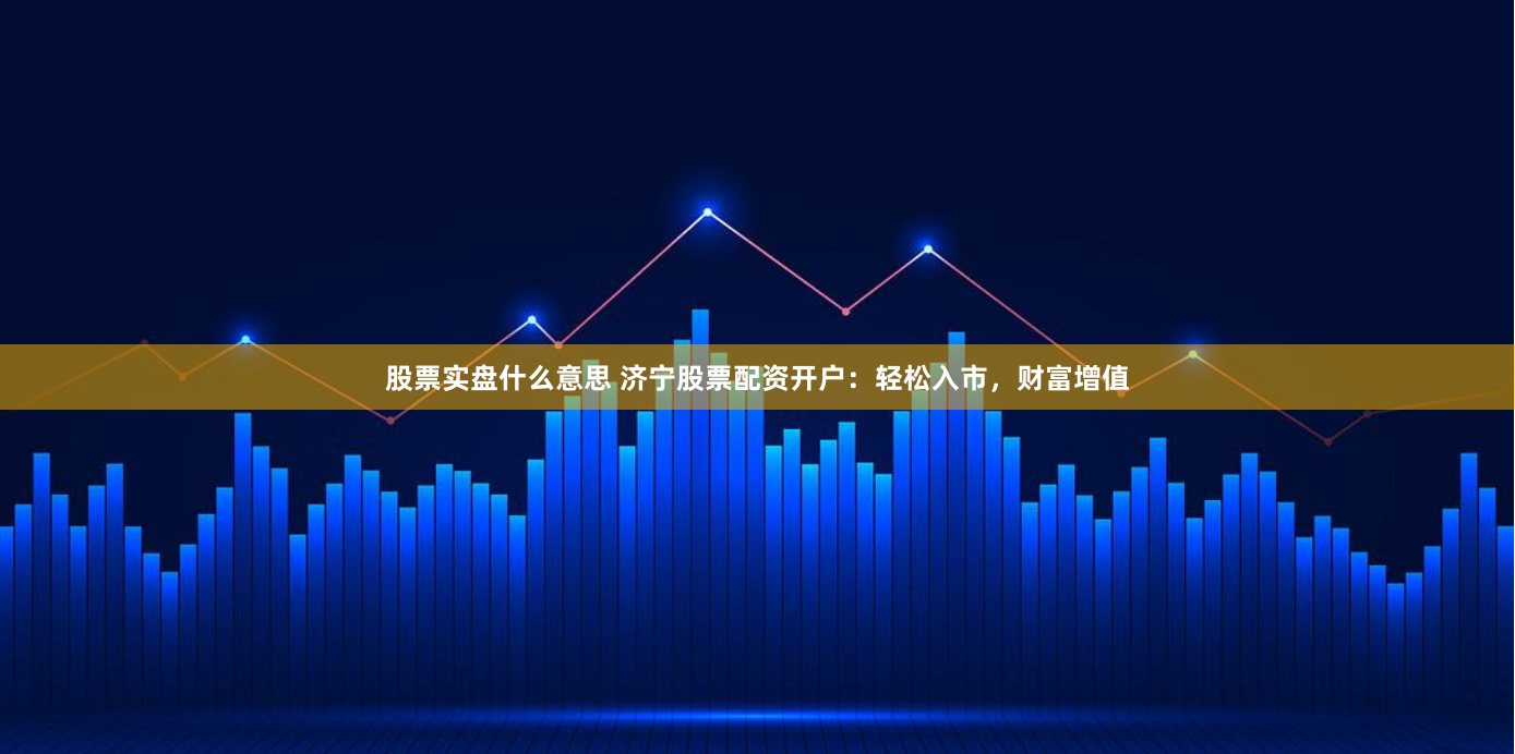 股票实盘什么意思 济宁股票配资开户：轻松入市，财富增值