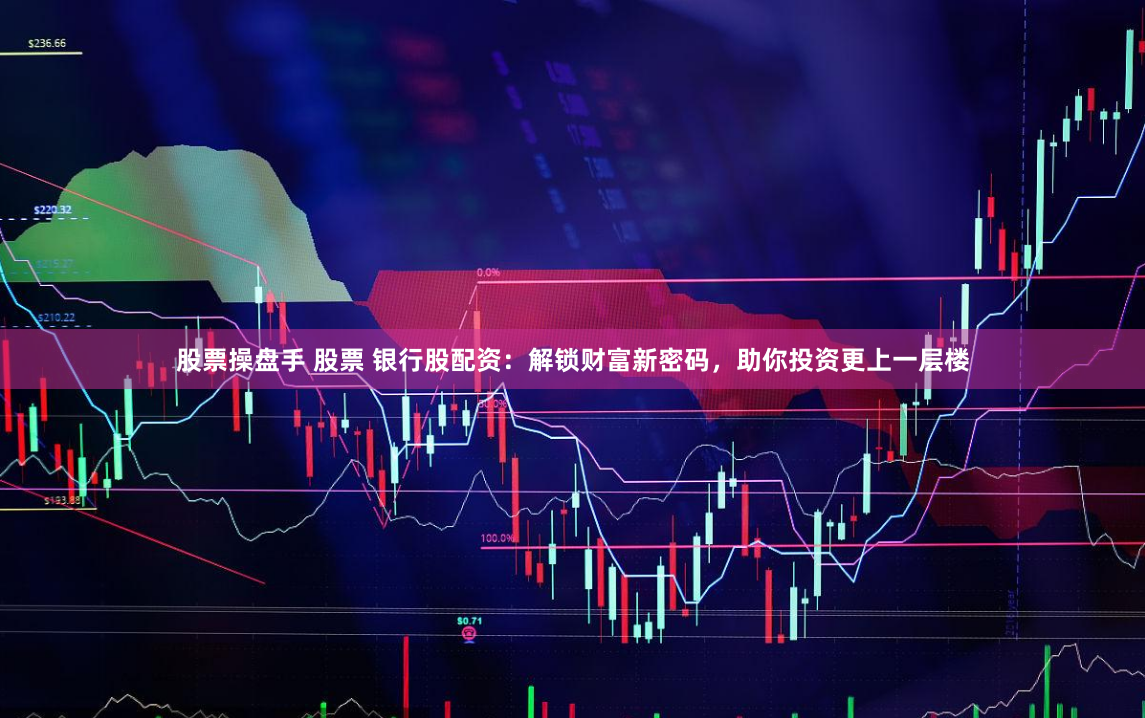 股票操盘手 股票 银行股配资：解锁财富新密码，助你投资更上一层楼
