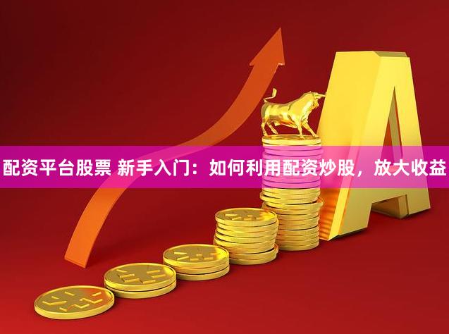 配资平台股票 新手入门：如何利用配资炒股，放大收益
