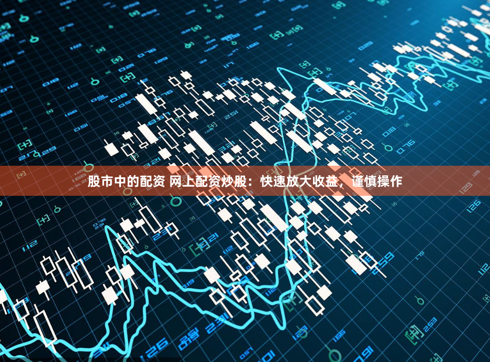 股市中的配资 网上配资炒股：快速放大收益，谨慎操作