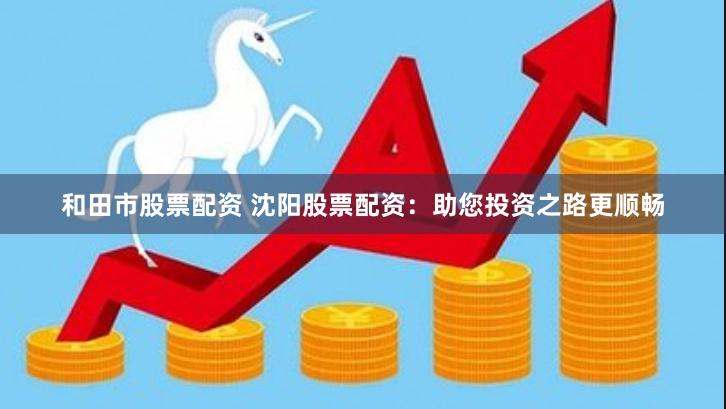 和田市股票配资 沈阳股票配资：助您投资之路更顺畅