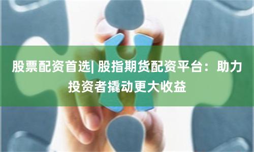 股票配资首选| 股指期货配资平台：助力投资者撬动更大收益