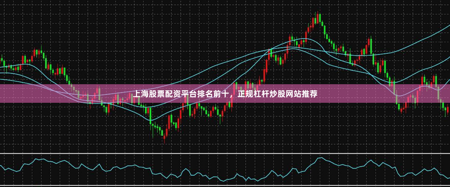 上海股票配资平台排名前十，正规杠杆炒股网站推荐