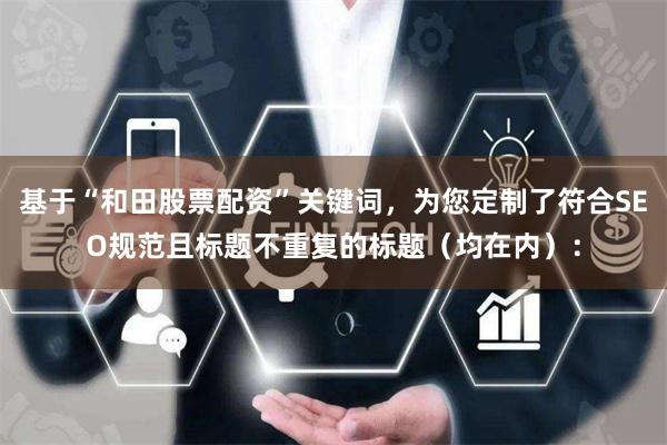 基于“和田股票配资”关键词，为您定制了符合SEO规范且标题不重复的标题（均在内）：
