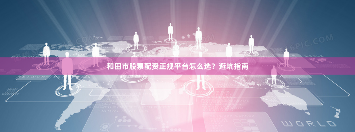 和田市股票配资正规平台怎么选？避坑指南